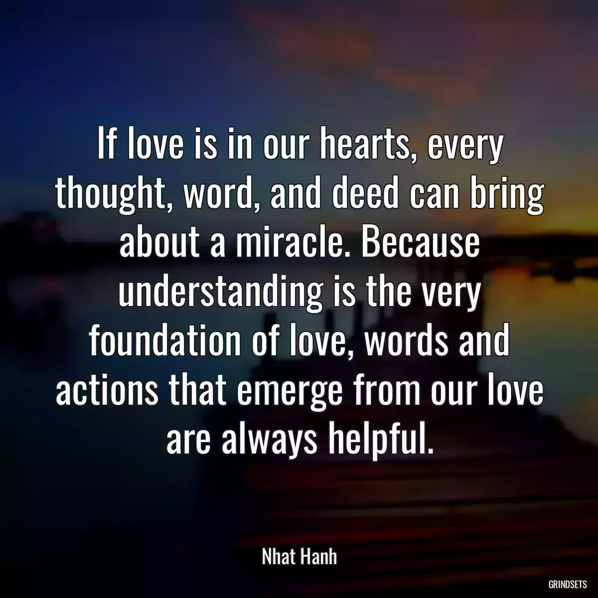 If love is in our hearts, every thought, word, and deed can bring about a miracle. Because understanding is the very foundation of love, words and actions that emerge from our love are always helpful.