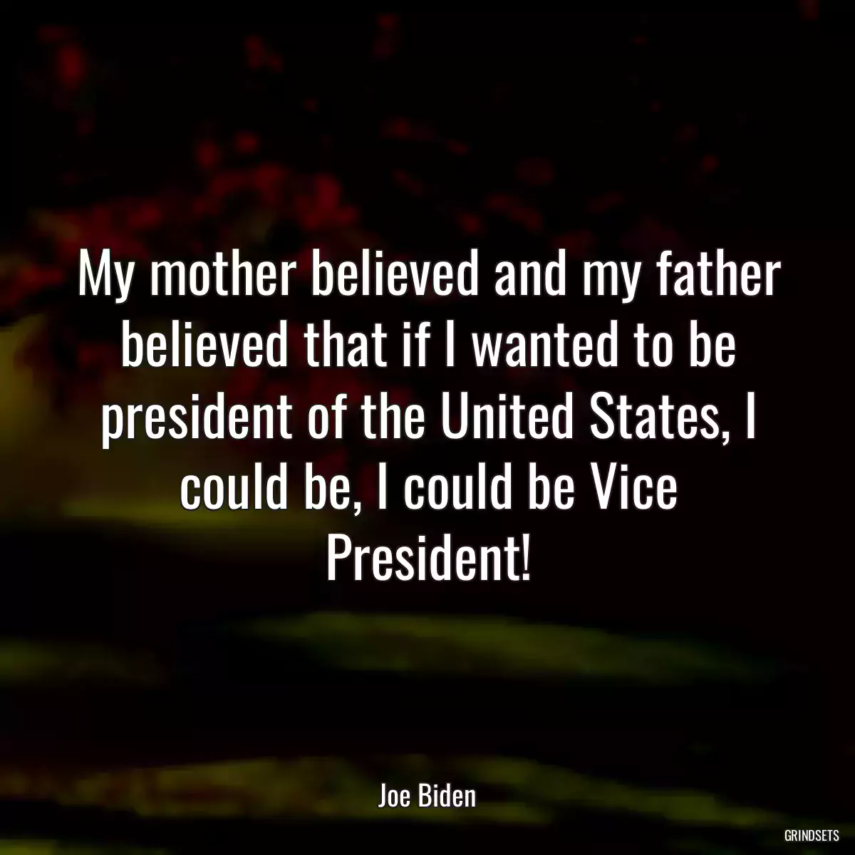 My mother believed and my father believed that if I wanted to be president of the United States, I could be, I could be Vice President!