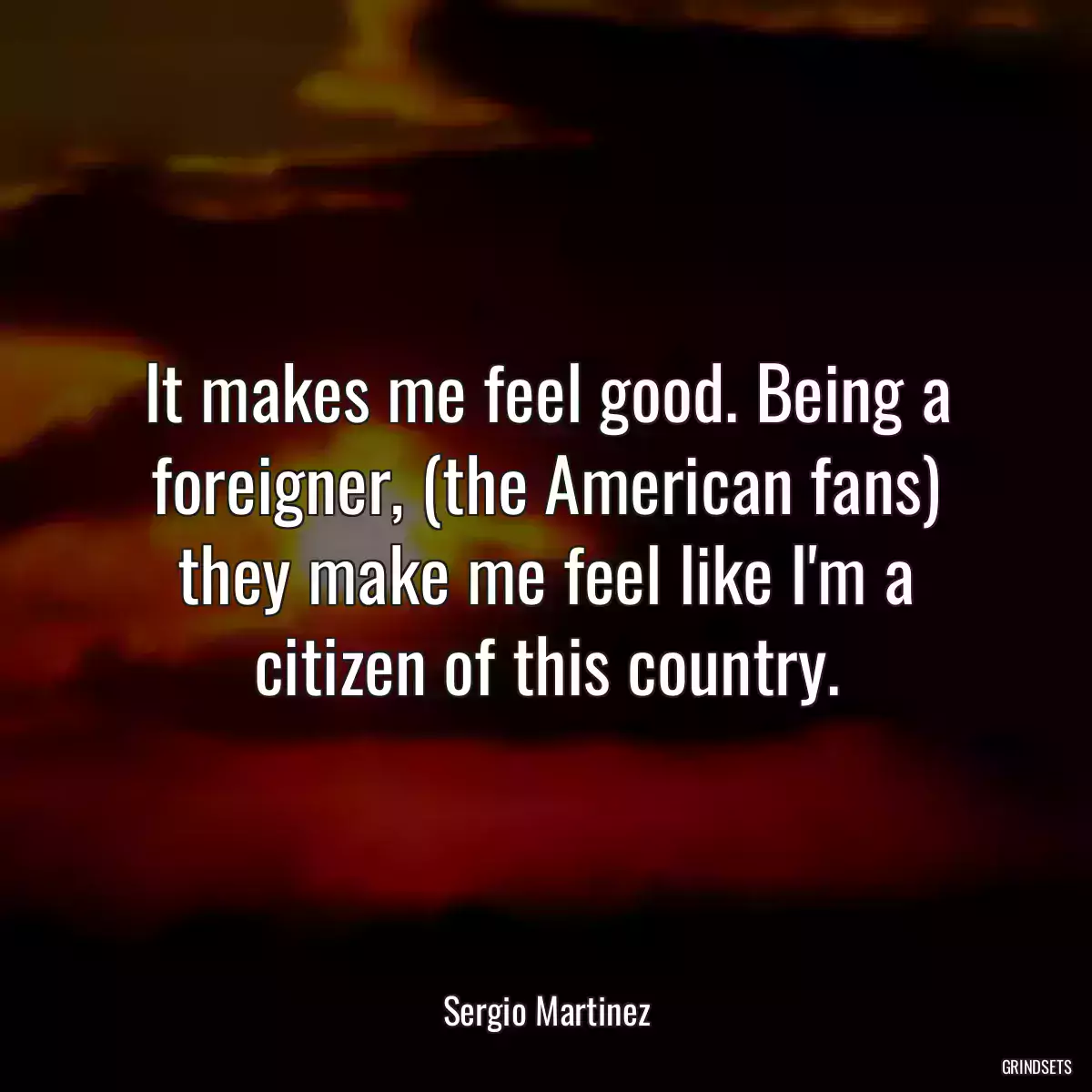 It makes me feel good. Being a foreigner, (the American fans) they make me feel like I\'m a citizen of this country.