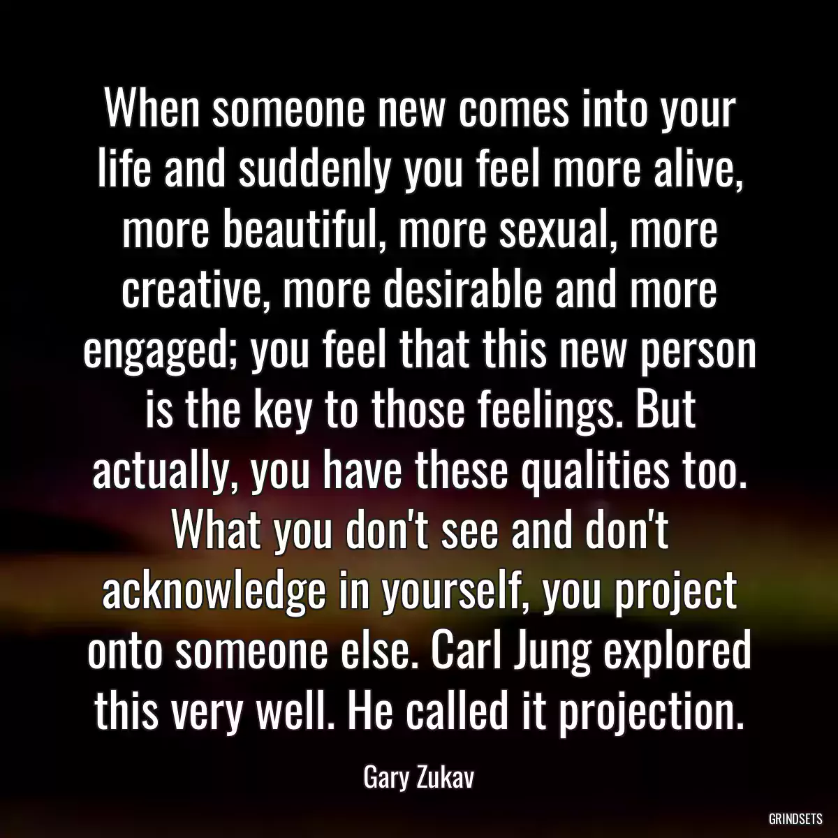 When someone new comes into your life and suddenly you feel more alive, more beautiful, more sexual, more creative, more desirable and more engaged; you feel that this new person is the key to those feelings. But actually, you have these qualities too. What you don\'t see and don\'t acknowledge in yourself, you project onto someone else. Carl Jung explored this very well. He called it projection.