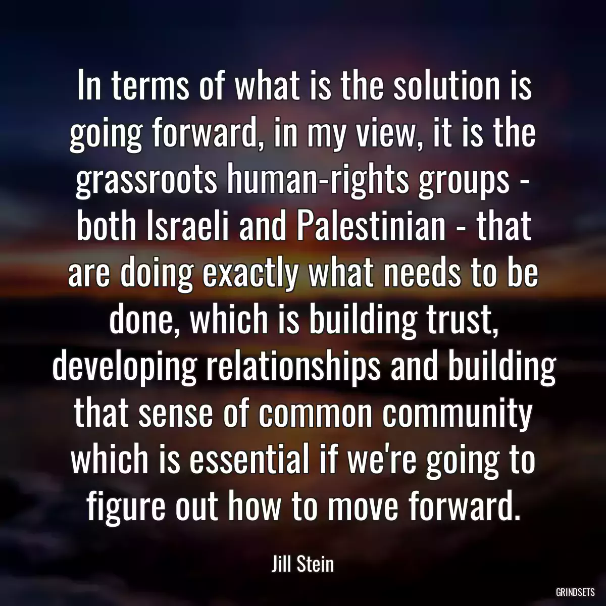 In terms of what is the solution is going forward, in my view, it is the grassroots human-rights groups - both Israeli and Palestinian - that are doing exactly what needs to be done, which is building trust, developing relationships and building that sense of common community which is essential if we\'re going to figure out how to move forward.