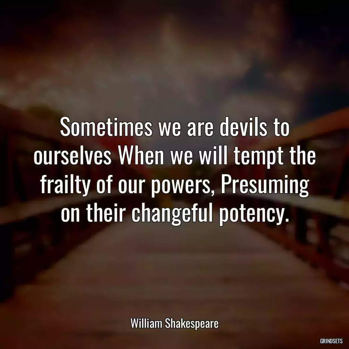 Sometimes we are devils to ourselves When we will tempt the frailty of our powers, Presuming on their changeful potency.