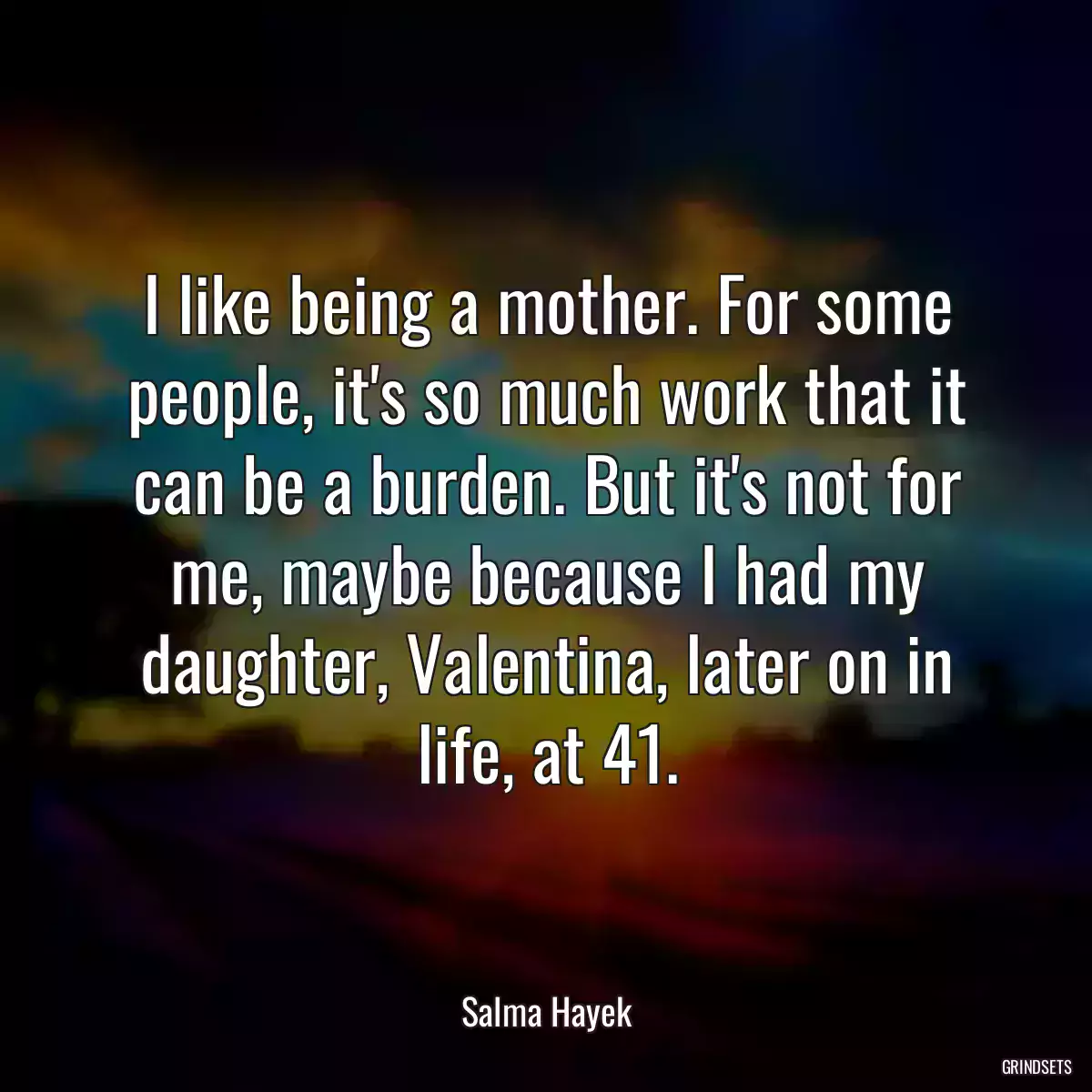 I like being a mother. For some people, it\'s so much work that it can be a burden. But it\'s not for me, maybe because I had my daughter, Valentina, later on in life, at 41.