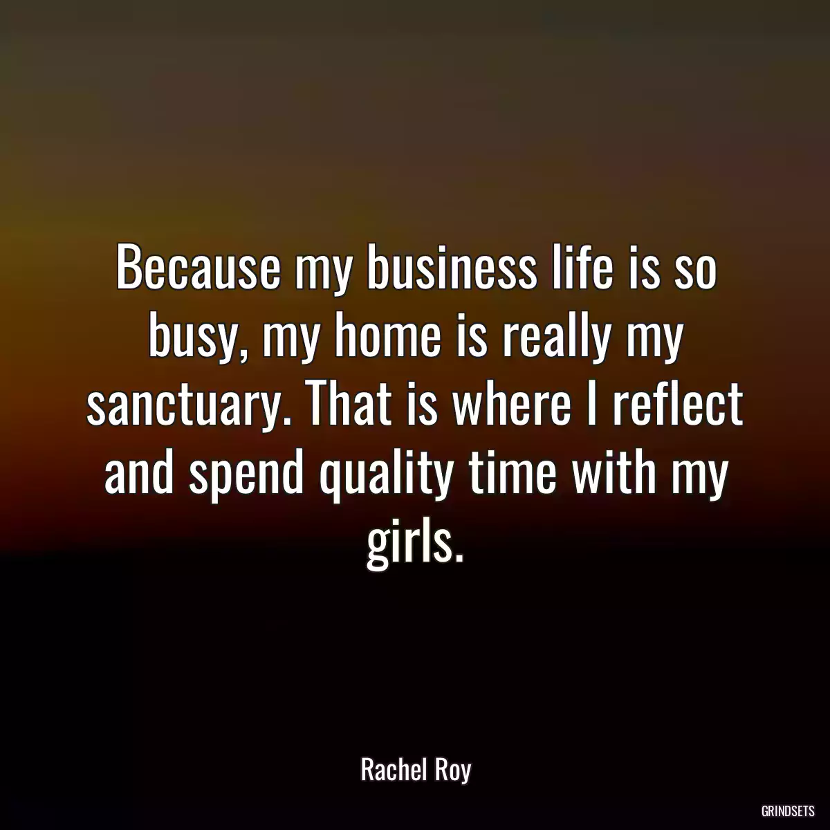 Because my business life is so busy, my home is really my sanctuary. That is where I reflect and spend quality time with my girls.