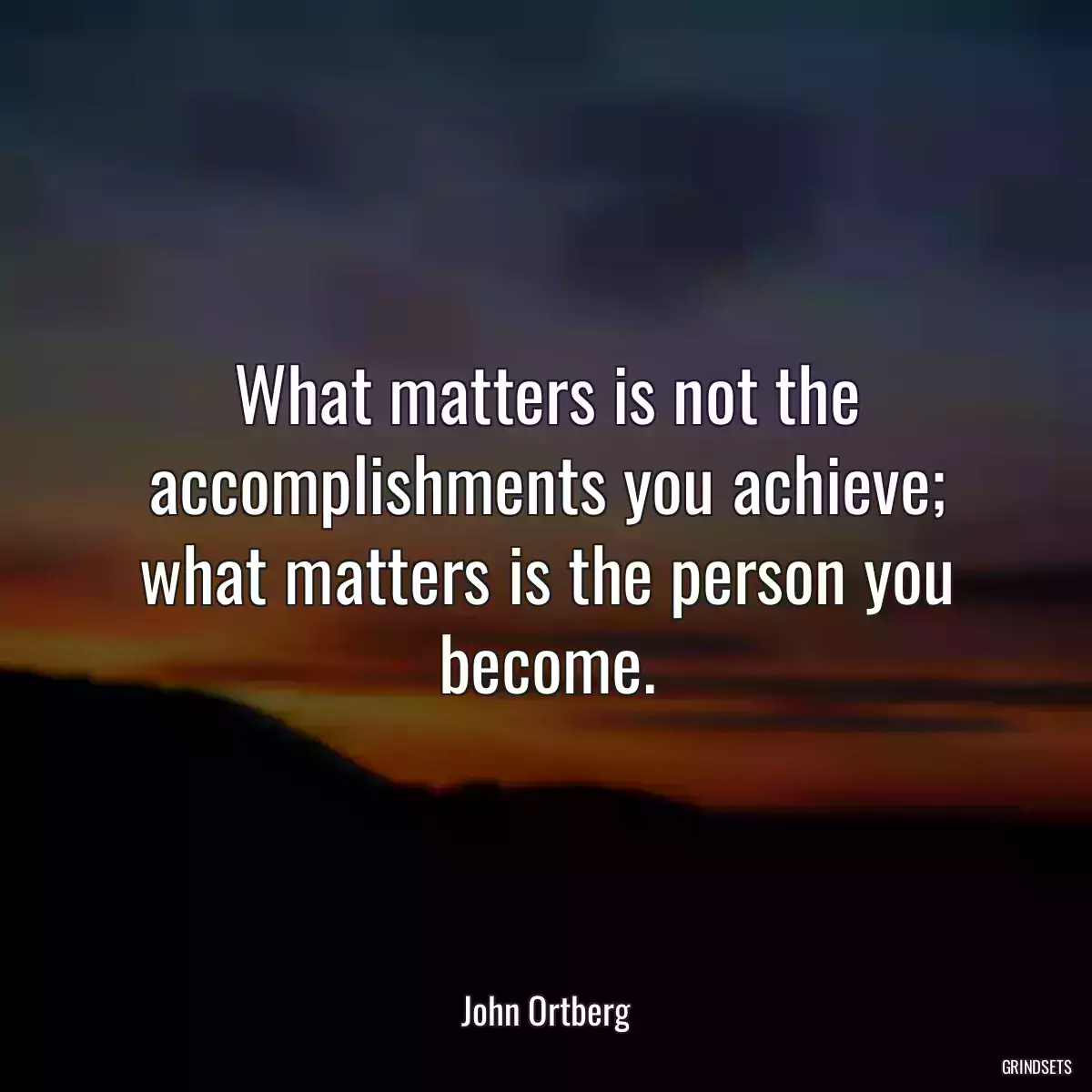 What matters is not the accomplishments you achieve; what matters is the person you become.