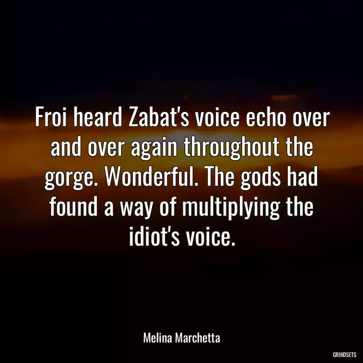 Froi heard Zabat\'s voice echo over and over again throughout the gorge. Wonderful. The gods had found a way of multiplying the idiot\'s voice.