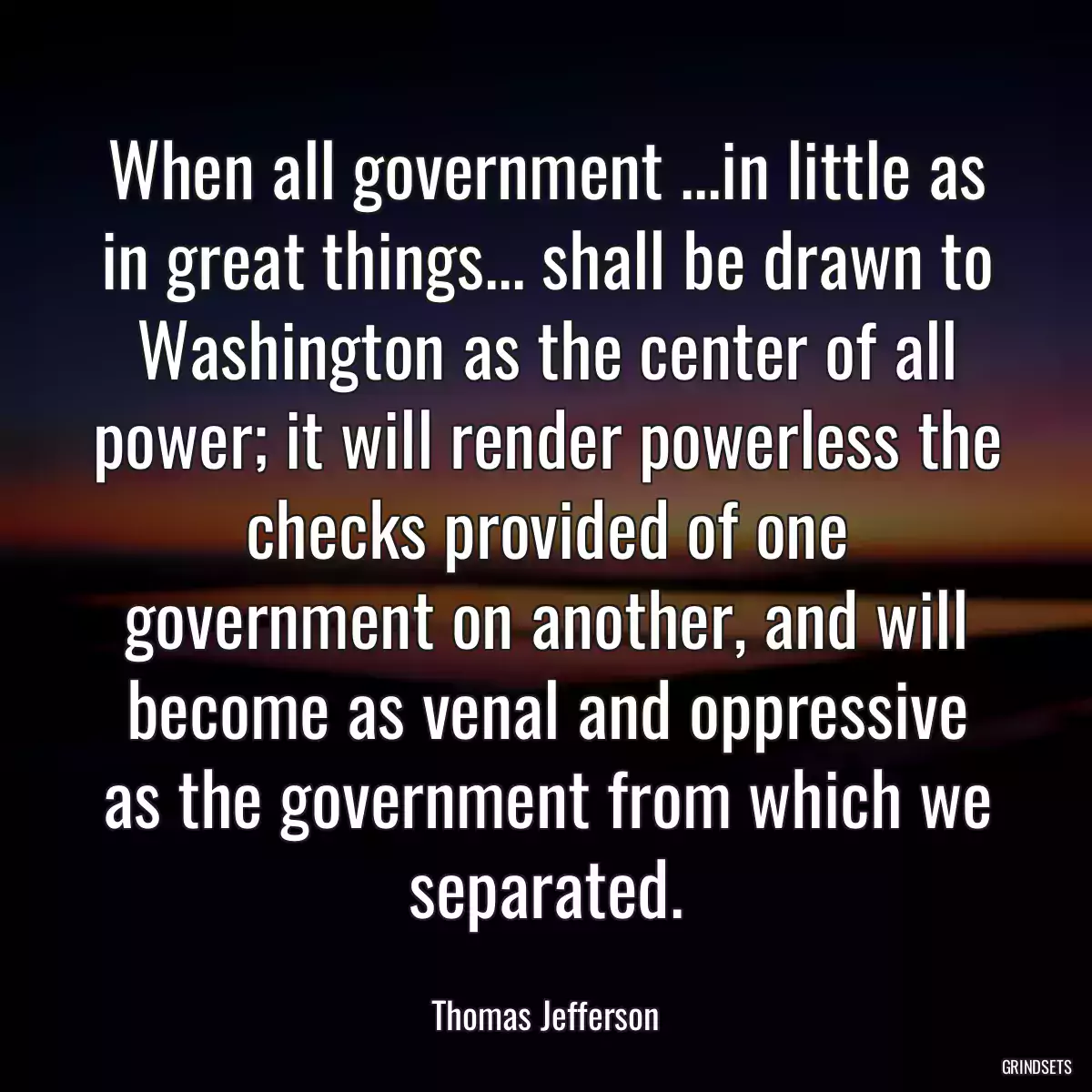 When all government ...in little as in great things... shall be drawn to Washington as the center of all power; it will render powerless the checks provided of one government on another, and will become as venal and oppressive as the government from which we separated.