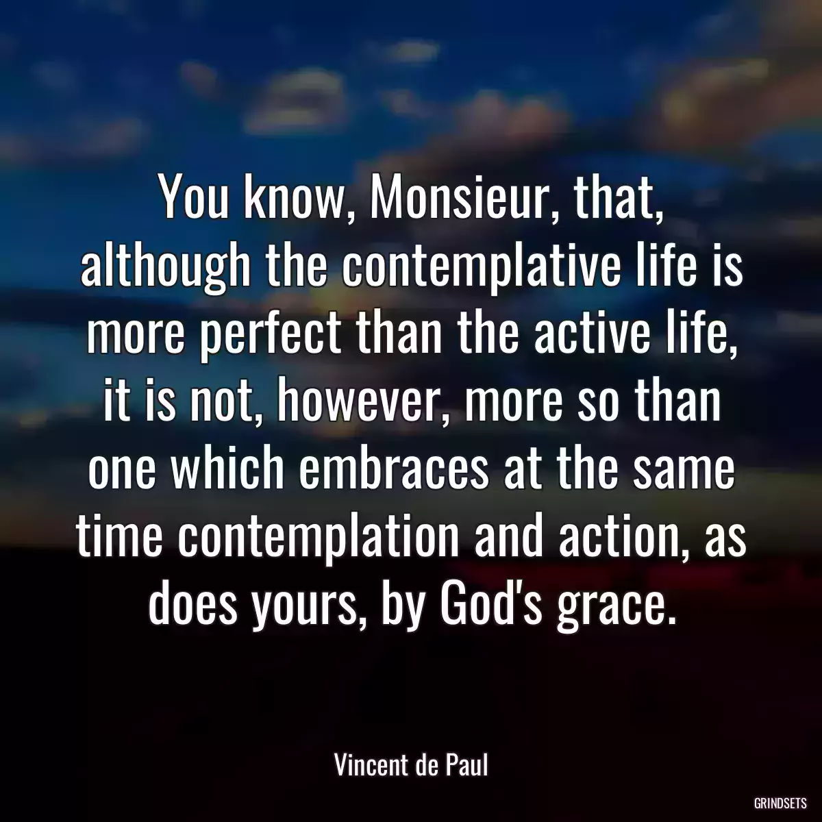 You know, Monsieur, that, although the contemplative life is more perfect than the active life, it is not, however, more so than one which embraces at the same time contemplation and action, as does yours, by God\'s grace.