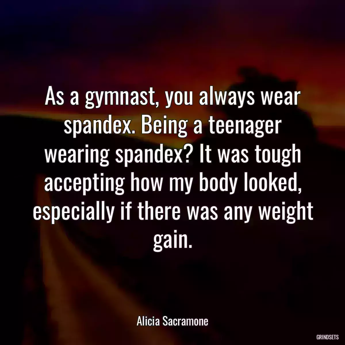 As a gymnast, you always wear spandex. Being a teenager wearing spandex? It was tough accepting how my body looked, especially if there was any weight gain.