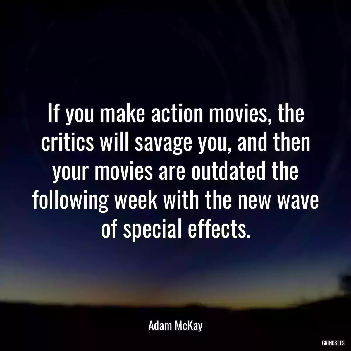 If you make action movies, the critics will savage you, and then your movies are outdated the following week with the new wave of special effects.