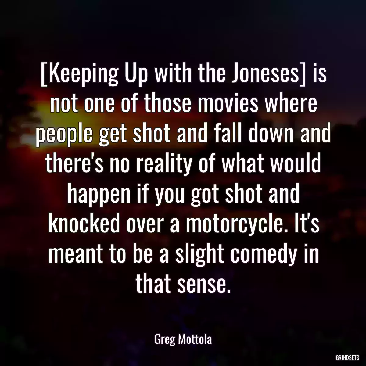 [Keeping Up with the Joneses] is not one of those movies where people get shot and fall down and there\'s no reality of what would happen if you got shot and knocked over a motorcycle. It\'s meant to be a slight comedy in that sense.