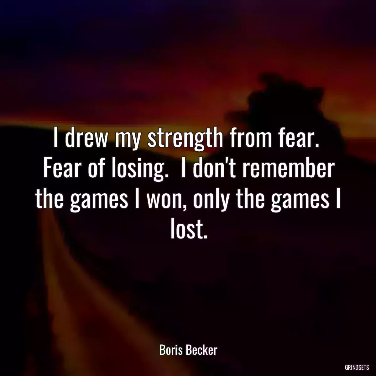 I drew my strength from fear.  Fear of losing.  I don\'t remember the games I won, only the games I lost.