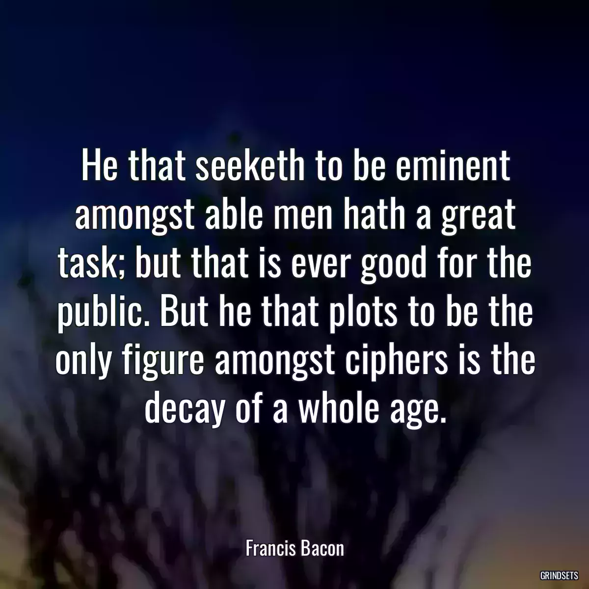 He that seeketh to be eminent amongst able men hath a great task; but that is ever good for the public. But he that plots to be the only figure amongst ciphers is the decay of a whole age.