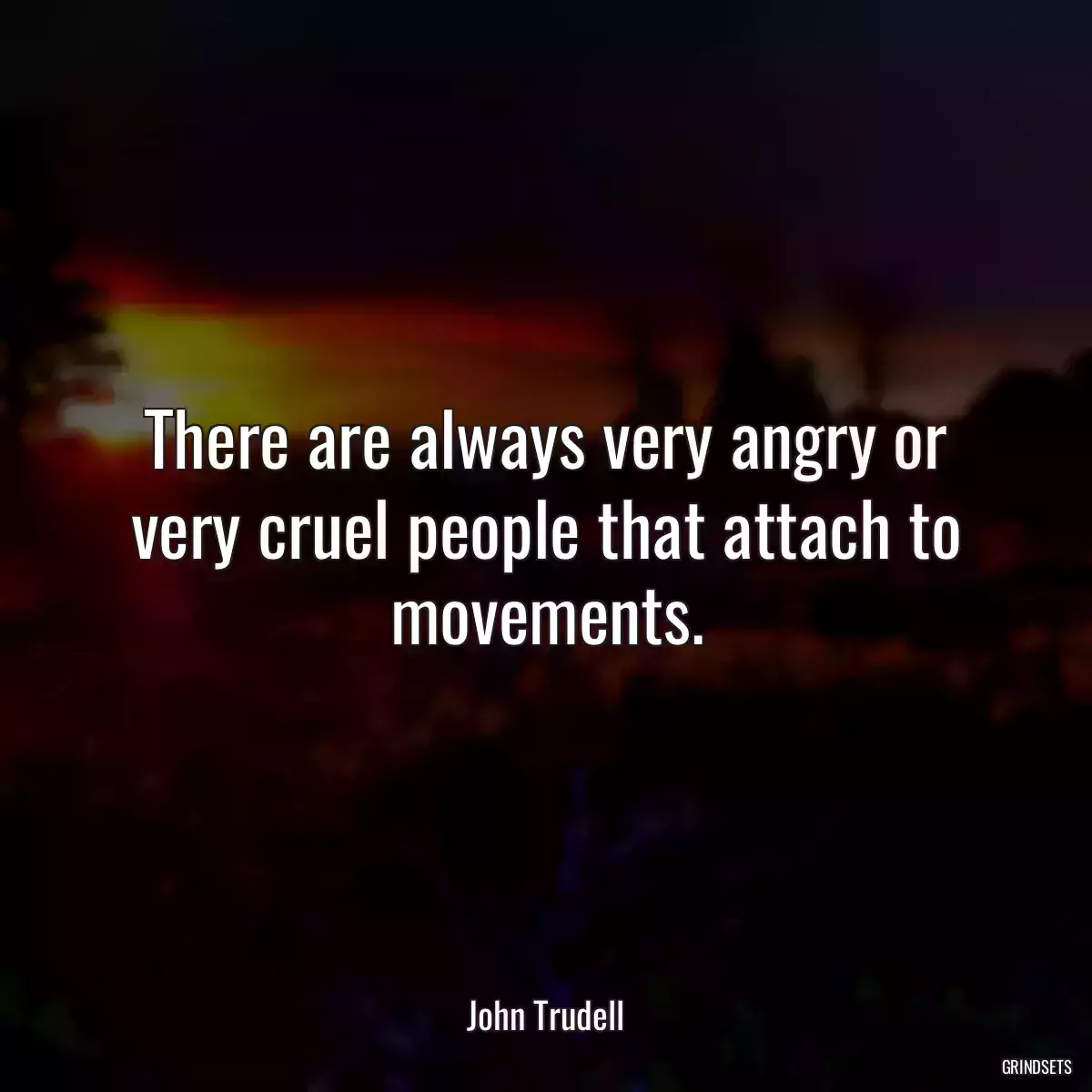 There are always very angry or very cruel people that attach to movements.