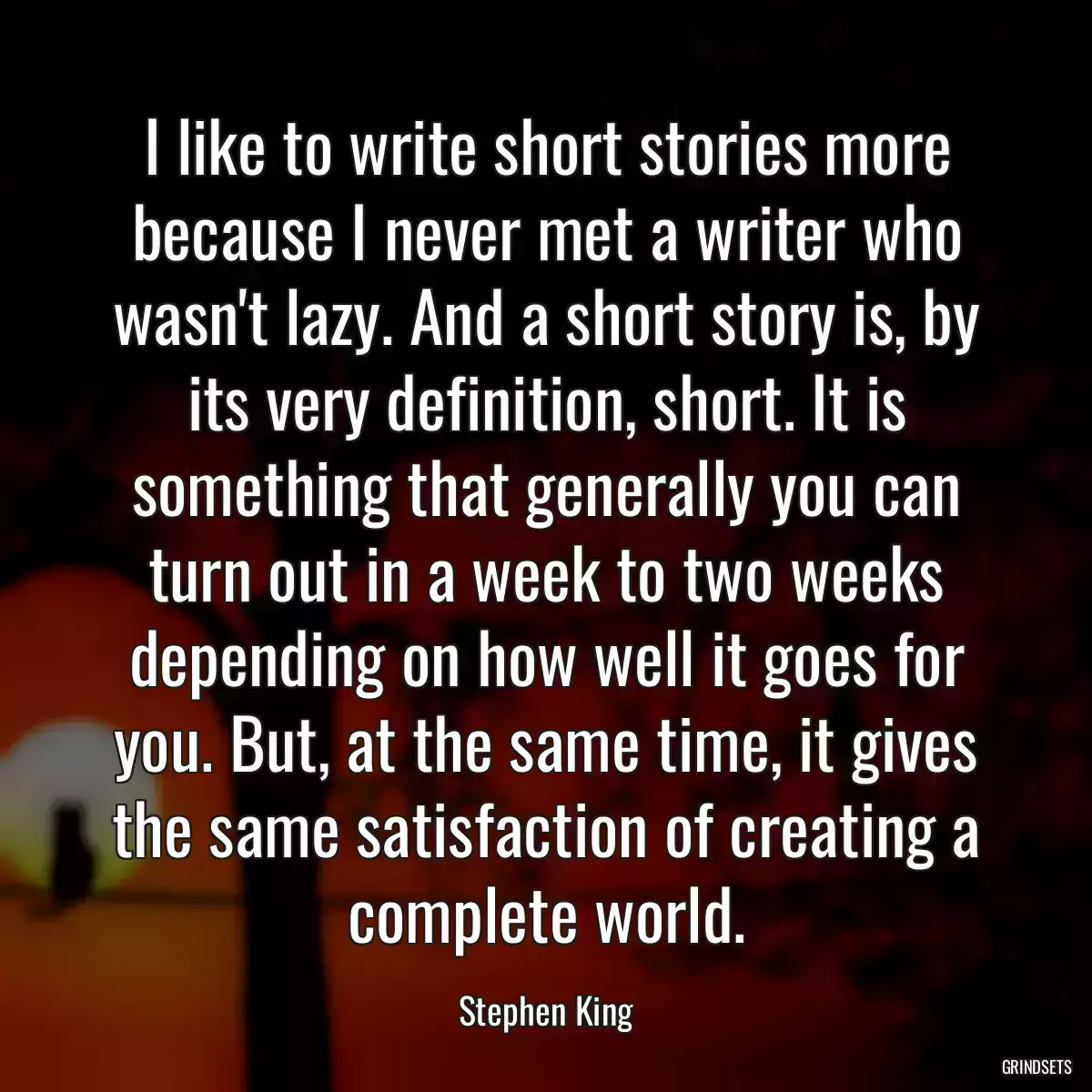 I like to write short stories more because I never met a writer who wasn\'t lazy. And a short story is, by its very definition, short. It is something that generally you can turn out in a week to two weeks depending on how well it goes for you. But, at the same time, it gives the same satisfaction of creating a complete world.