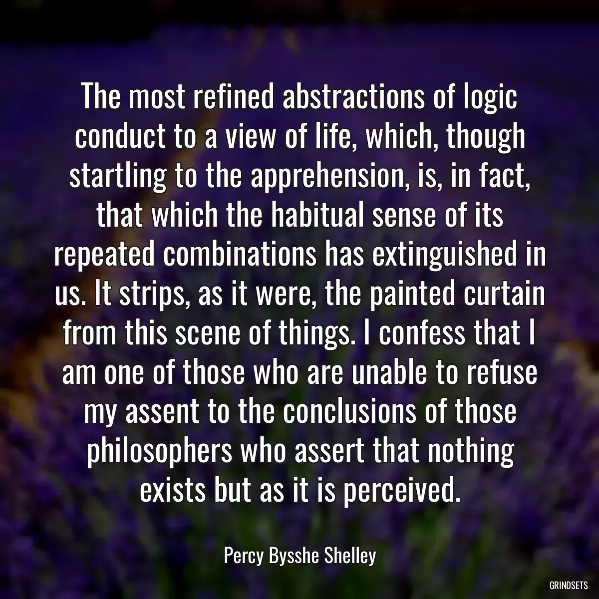 The most refined abstractions of logic conduct to a view of life, which, though startling to the apprehension, is, in fact, that which the habitual sense of its repeated combinations has extinguished in us. It strips, as it were, the painted curtain from this scene of things. I confess that I am one of those who are unable to refuse my assent to the conclusions of those philosophers who assert that nothing exists but as it is perceived.