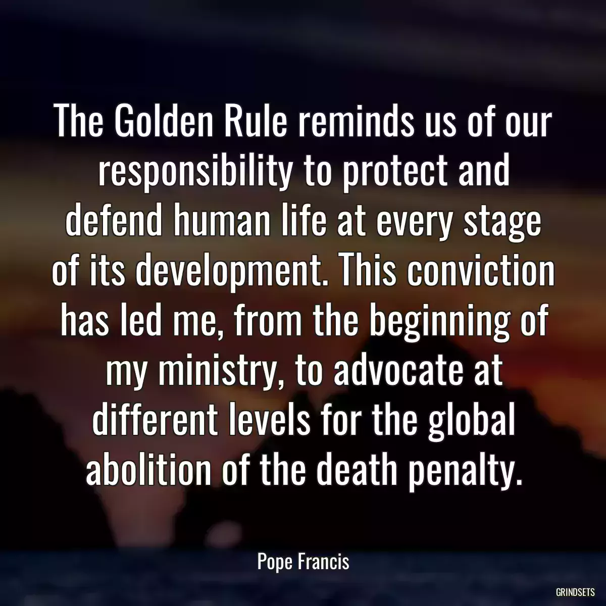 The Golden Rule reminds us of our responsibility to protect and defend human life at every stage of its development. This conviction has led me, from the beginning of my ministry, to advocate at different levels for the global abolition of the death penalty.