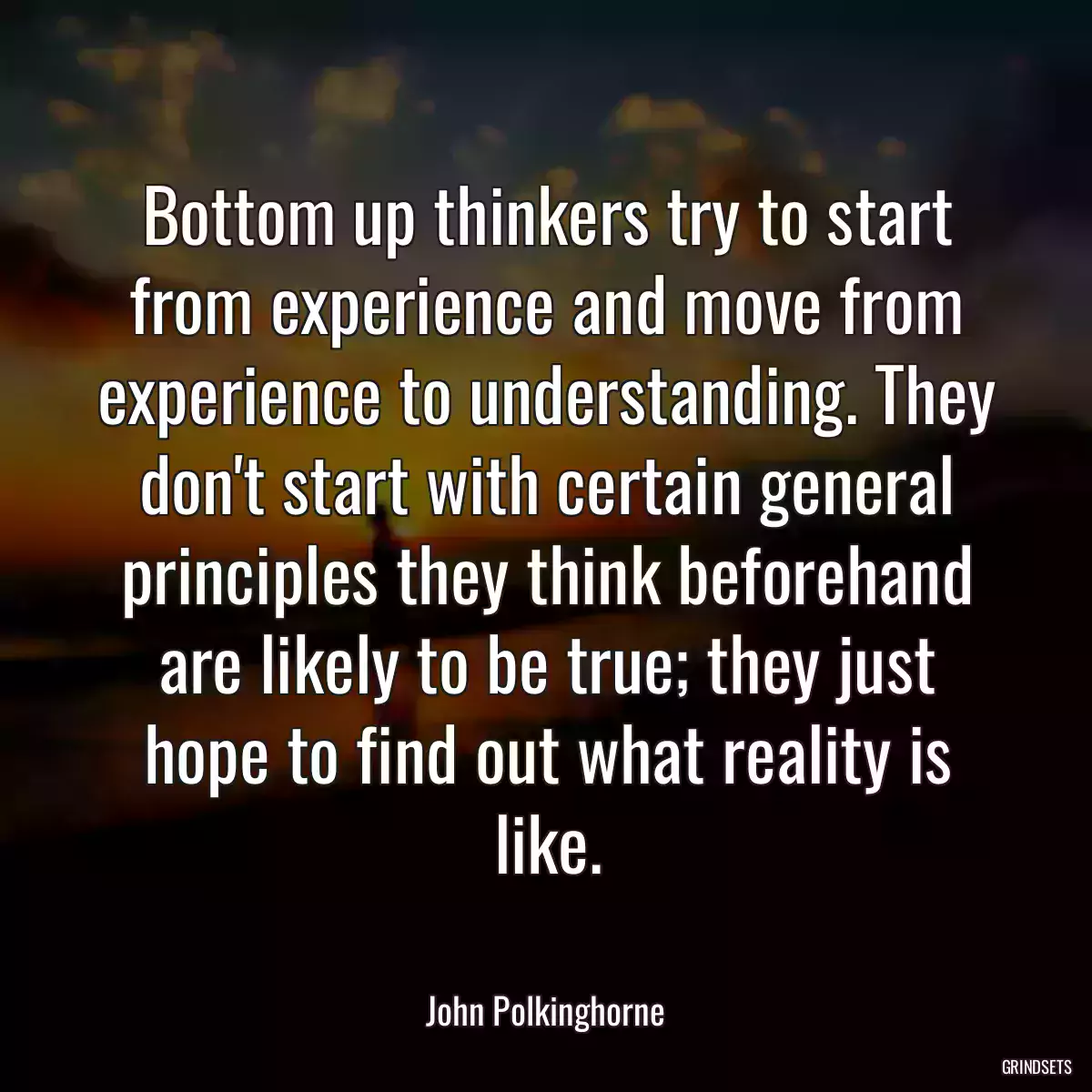 Bottom up thinkers try to start from experience and move from experience to understanding. They don\'t start with certain general principles they think beforehand are likely to be true; they just hope to find out what reality is like.