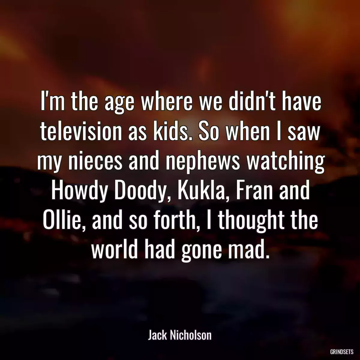 I\'m the age where we didn\'t have television as kids. So when I saw my nieces and nephews watching Howdy Doody, Kukla, Fran and Ollie, and so forth, I thought the world had gone mad.