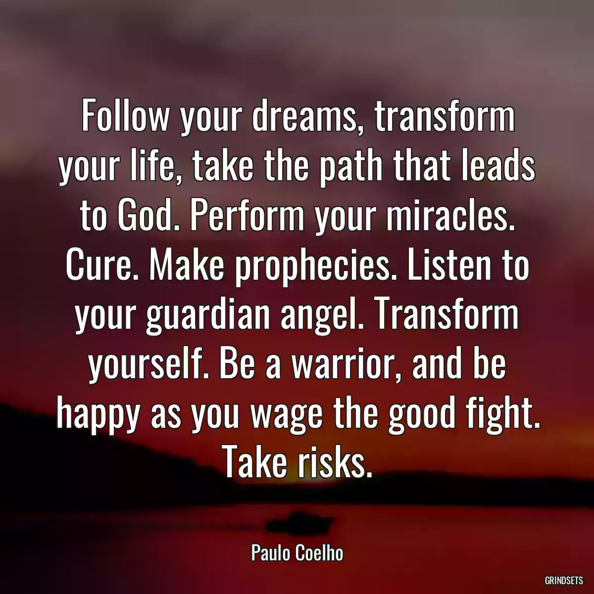 Follow your dreams, transform your life, take the path that leads to God. Perform your miracles. Cure. Make prophecies. Listen to your guardian angel. Transform yourself. Be a warrior, and be happy as you wage the good fight. Take risks.