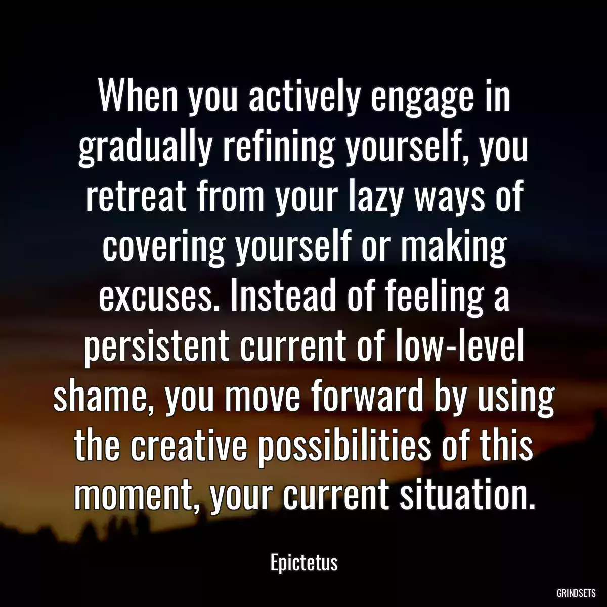 When you actively engage in gradually refining yourself, you retreat from your lazy ways of covering yourself or making excuses. Instead of feeling a persistent current of low-level shame, you move forward by using the creative possibilities of this moment, your current situation.