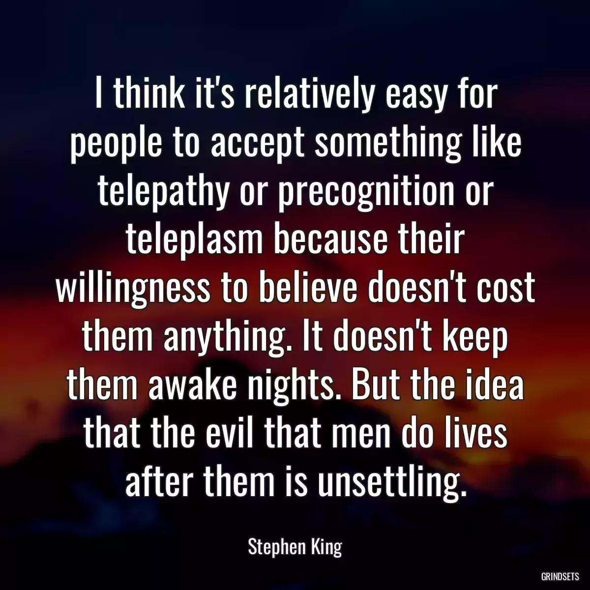 I think it\'s relatively easy for people to accept something like telepathy or precognition or teleplasm because their willingness to believe doesn\'t cost them anything. It doesn\'t keep them awake nights. But the idea that the evil that men do lives after them is unsettling.