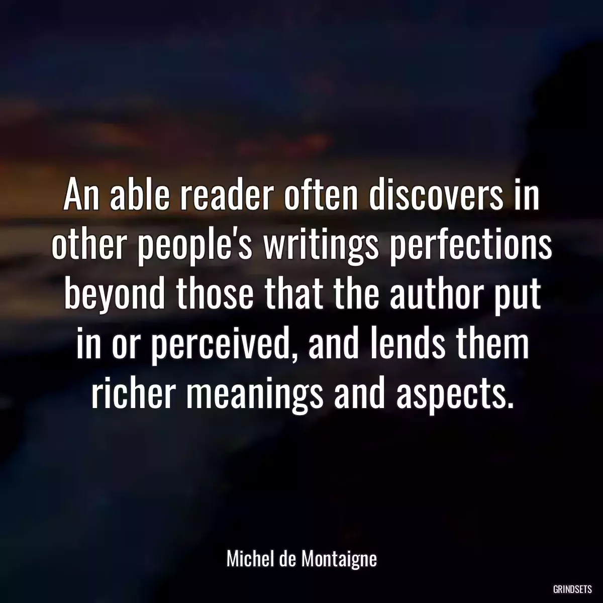 An able reader often discovers in other people\'s writings perfections beyond those that the author put in or perceived, and lends them richer meanings and aspects.