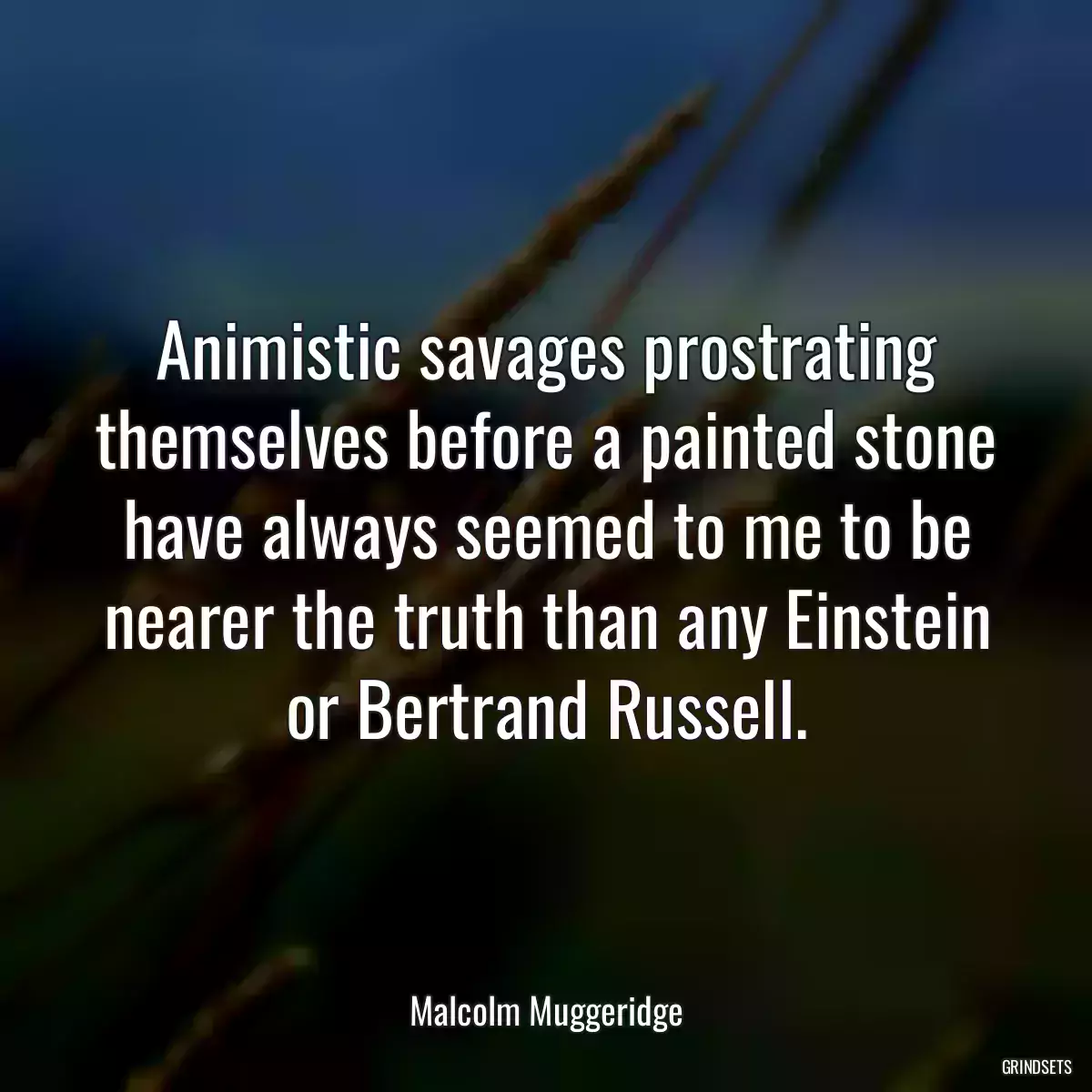 Animistic savages prostrating themselves before a painted stone have always seemed to me to be nearer the truth than any Einstein or Bertrand Russell.