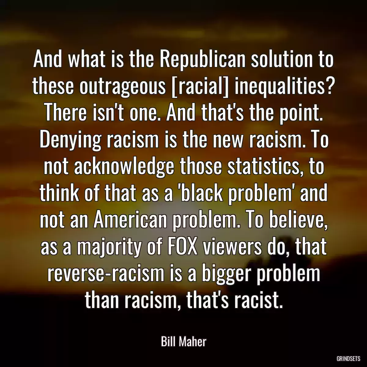 And what is the Republican solution to these outrageous [racial] inequalities? There isn\'t one. And that\'s the point. Denying racism is the new racism. To not acknowledge those statistics, to think of that as a \'black problem\' and not an American problem. To believe, as a majority of FOX viewers do, that reverse-racism is a bigger problem than racism, that\'s racist.