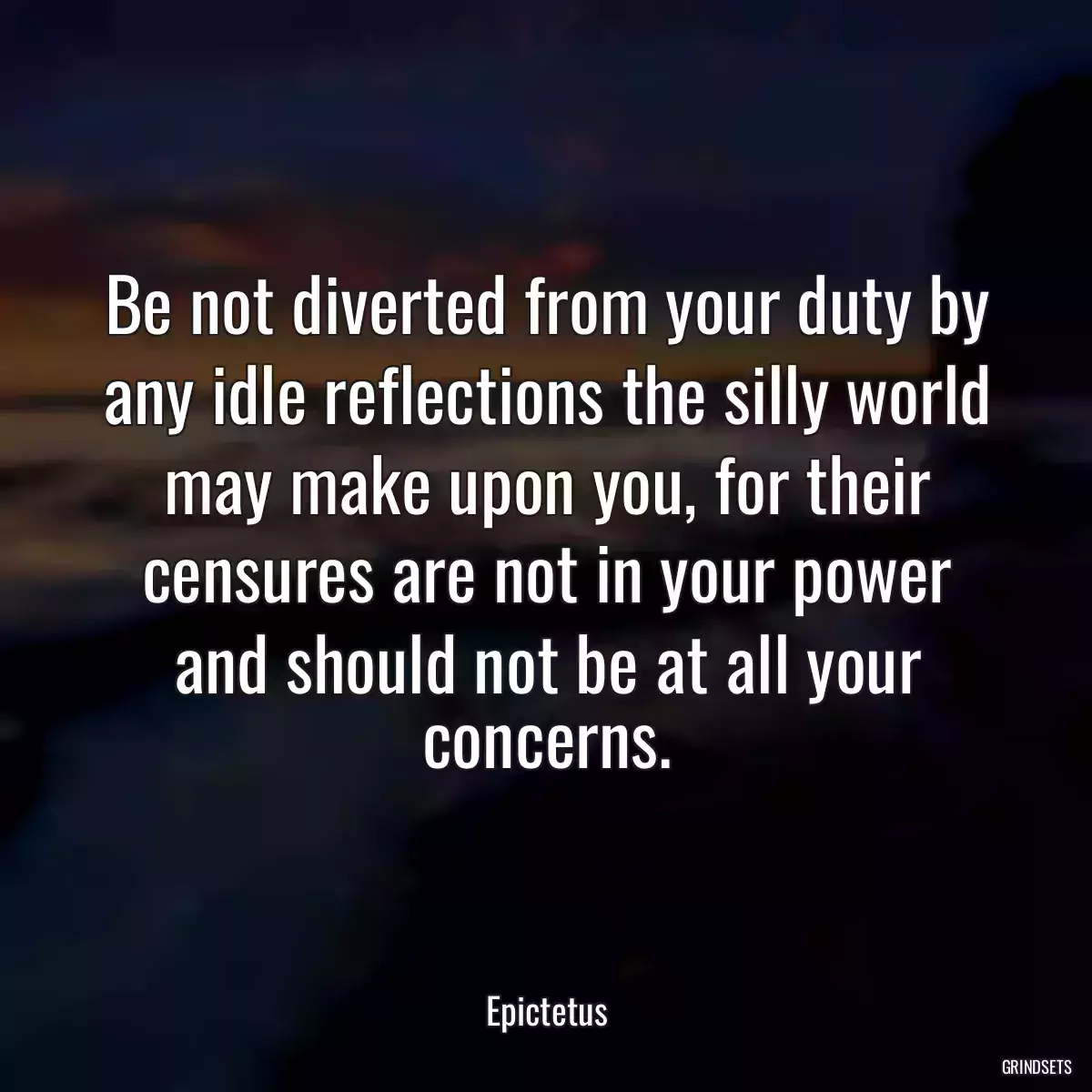 Be not diverted from your duty by any idle reflections the silly world may make upon you, for their censures are not in your power and should not be at all your concerns.