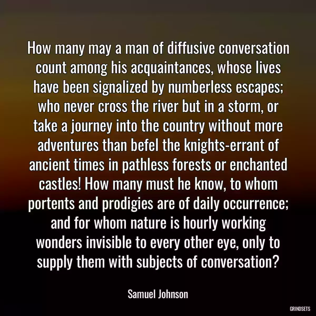 How many may a man of diffusive conversation count among his acquaintances, whose lives have been signalized by numberless escapes; who never cross the river but in a storm, or take a journey into the country without more adventures than befel the knights-errant of ancient times in pathless forests or enchanted castles! How many must he know, to whom portents and prodigies are of daily occurrence; and for whom nature is hourly working wonders invisible to every other eye, only to supply them with subjects of conversation?