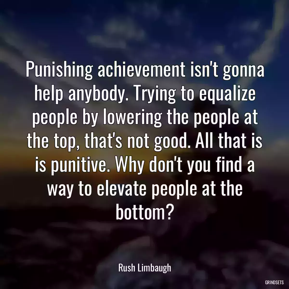 Punishing achievement isn\'t gonna help anybody. Trying to equalize people by lowering the people at the top, that\'s not good. All that is is punitive. Why don\'t you find a way to elevate people at the bottom?