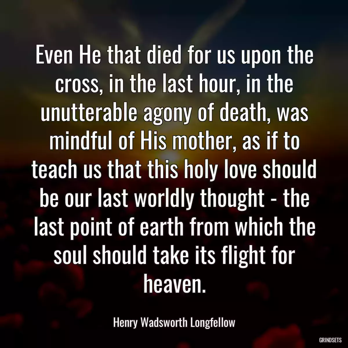 Even He that died for us upon the cross, in the last hour, in the unutterable agony of death, was mindful of His mother, as if to teach us that this holy love should be our last worldly thought - the last point of earth from which the soul should take its flight for heaven.