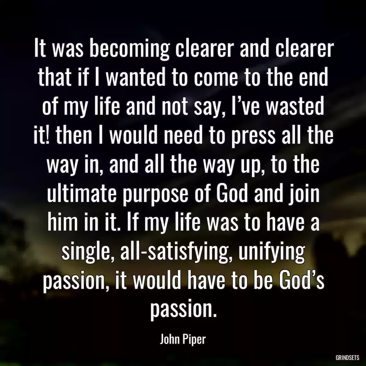 It was becoming clearer and clearer that if I wanted to come to the end of my life and not say, I’ve wasted it! then I would need to press all the way in, and all the way up, to the ultimate purpose of God and join him in it. If my life was to have a single, all-satisfying, unifying passion, it would have to be God’s passion.