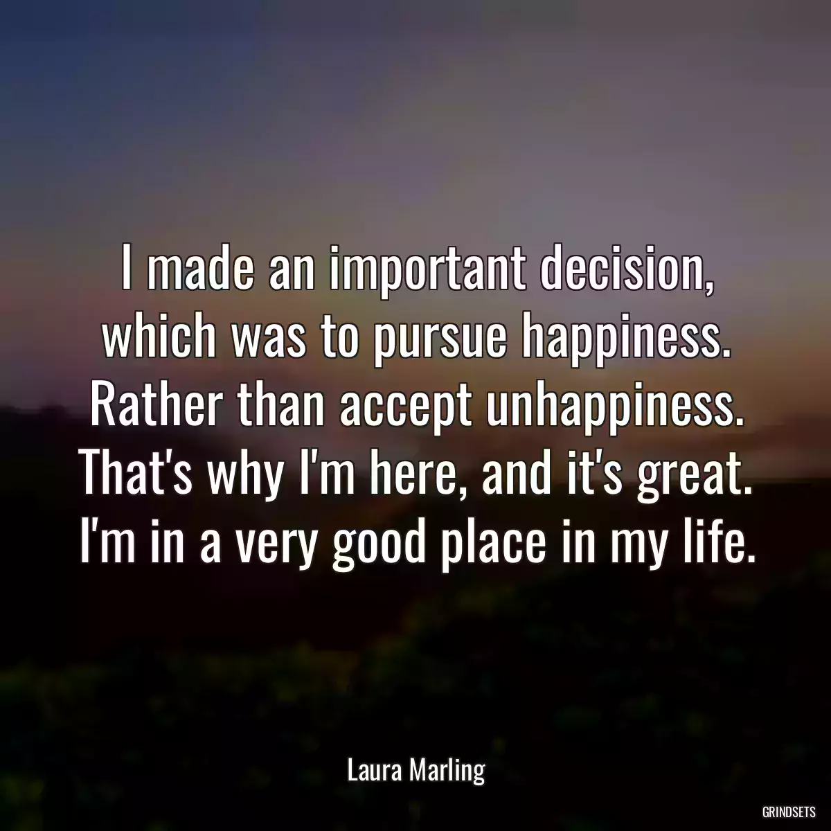 I made an important decision, which was to pursue happiness. Rather than accept unhappiness. That\'s why I\'m here, and it\'s great. I\'m in a very good place in my life.