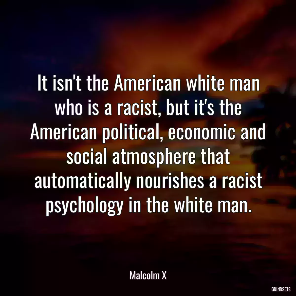 It isn\'t the American white man who is a racist, but it\'s the American political, economic and social atmosphere that automatically nourishes a racist psychology in the white man.