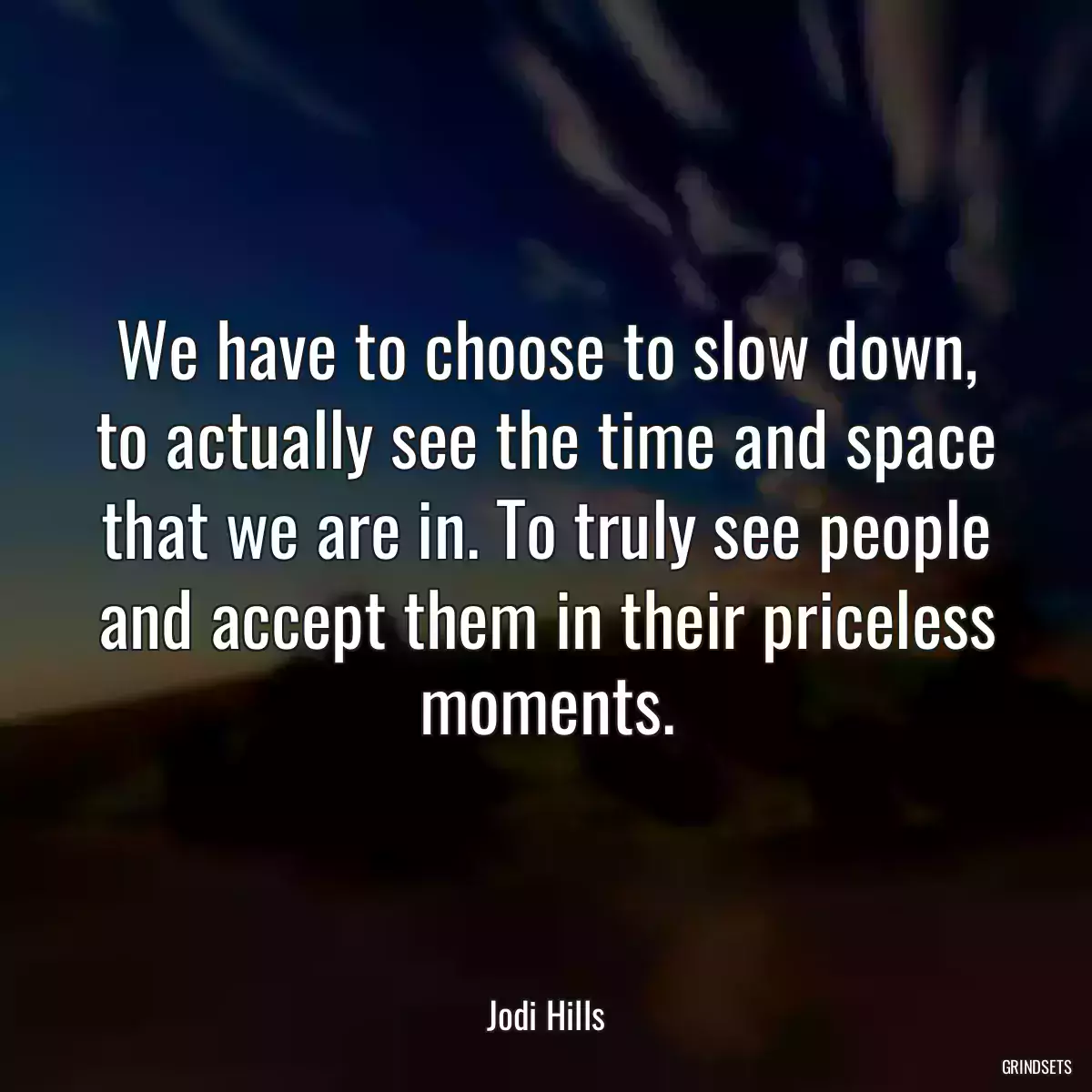 We have to choose to slow down, to actually see the time and space that we are in. To truly see people and accept them in their priceless moments.