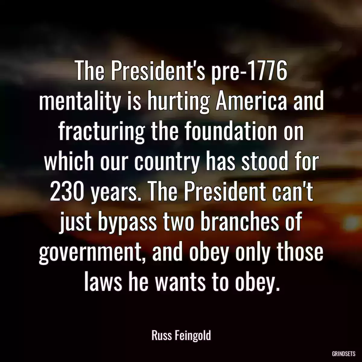 The President\'s pre-1776 mentality is hurting America and fracturing the foundation on which our country has stood for 230 years. The President can\'t just bypass two branches of government, and obey only those laws he wants to obey.