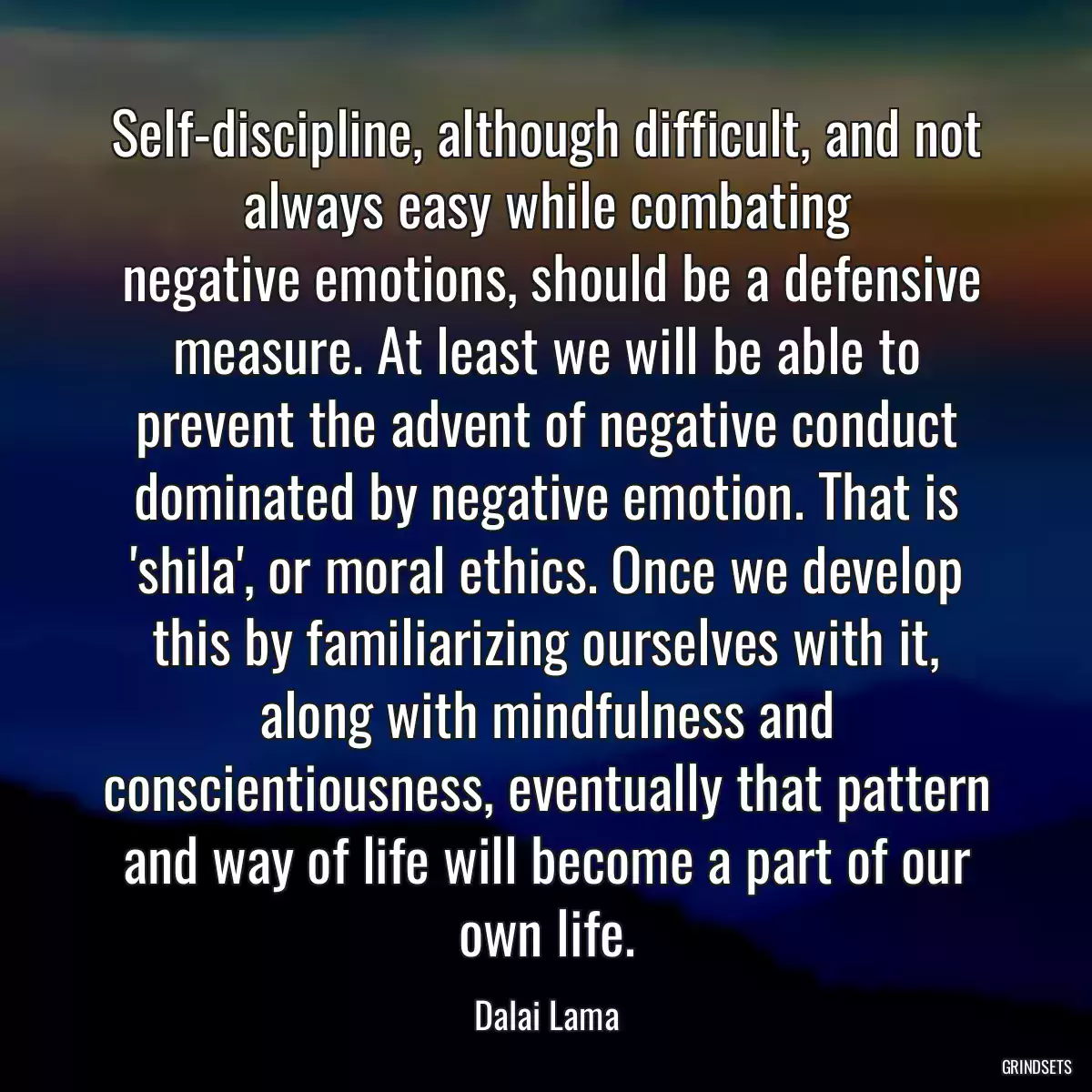 Self-discipline, although difficult, and not always easy while combating
 negative emotions, should be a defensive measure. At least we will be able to prevent the advent of negative conduct dominated by negative emotion. That is \'shila\', or moral ethics. Once we develop this by familiarizing ourselves with it, along with mindfulness and conscientiousness, eventually that pattern and way of life will become a part of our own life.