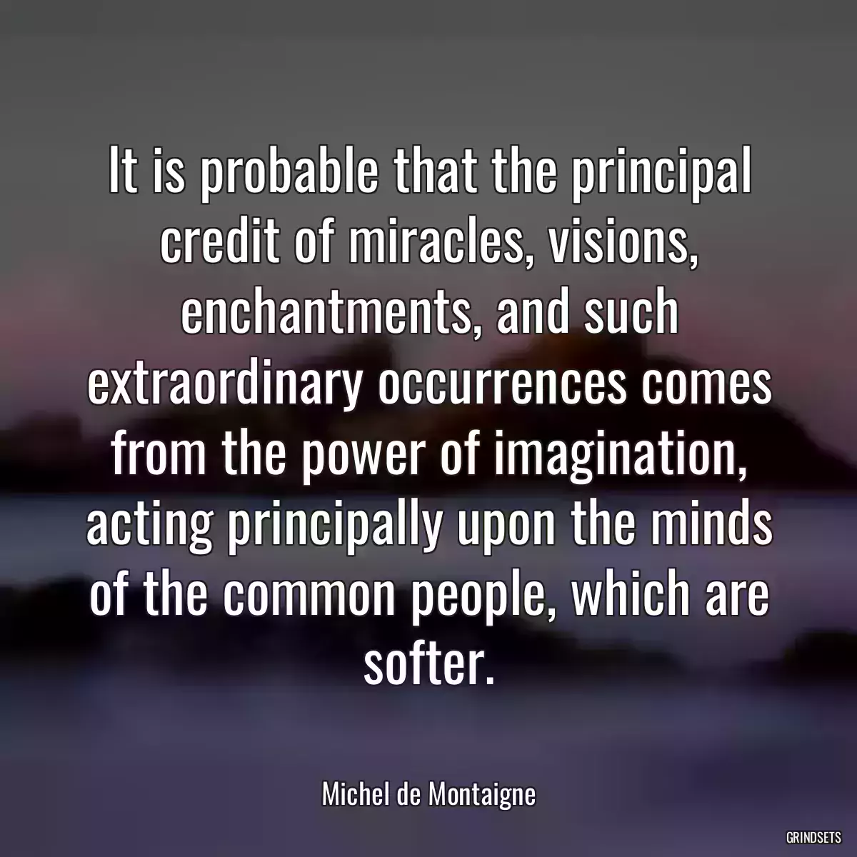 It is probable that the principal credit of miracles, visions, enchantments, and such extraordinary occurrences comes from the power of imagination, acting principally upon the minds of the common people, which are softer.