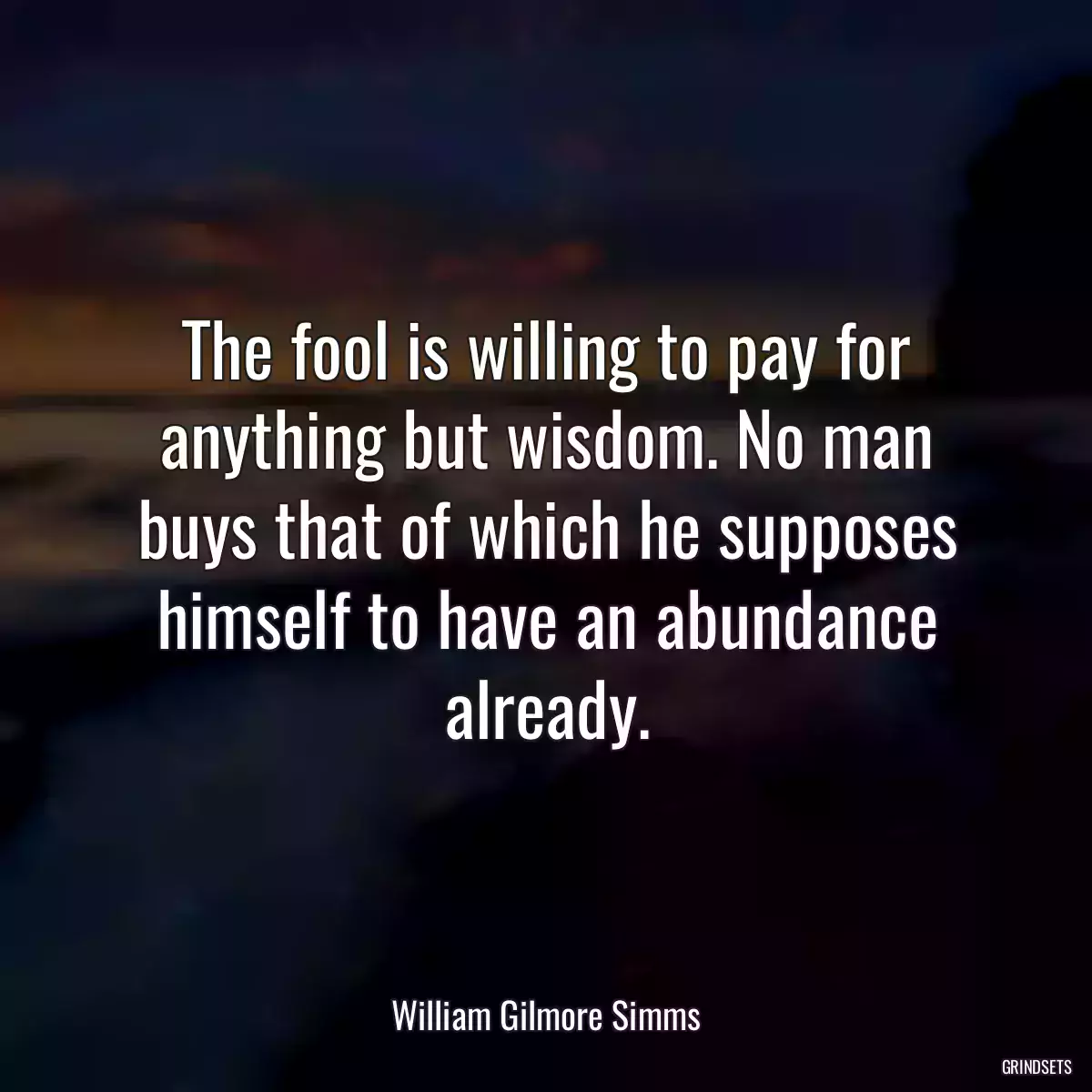 The fool is willing to pay for anything but wisdom. No man buys that of which he supposes himself to have an abundance already.