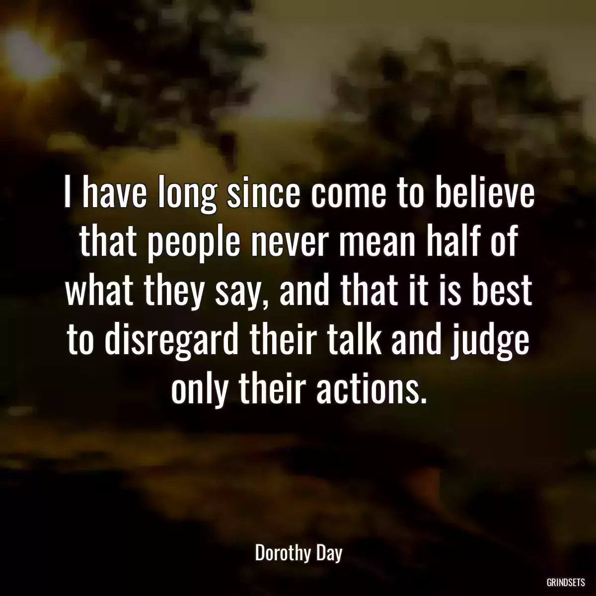 I have long since come to believe that people never mean half of what they say, and that it is best to disregard their talk and judge only their actions.