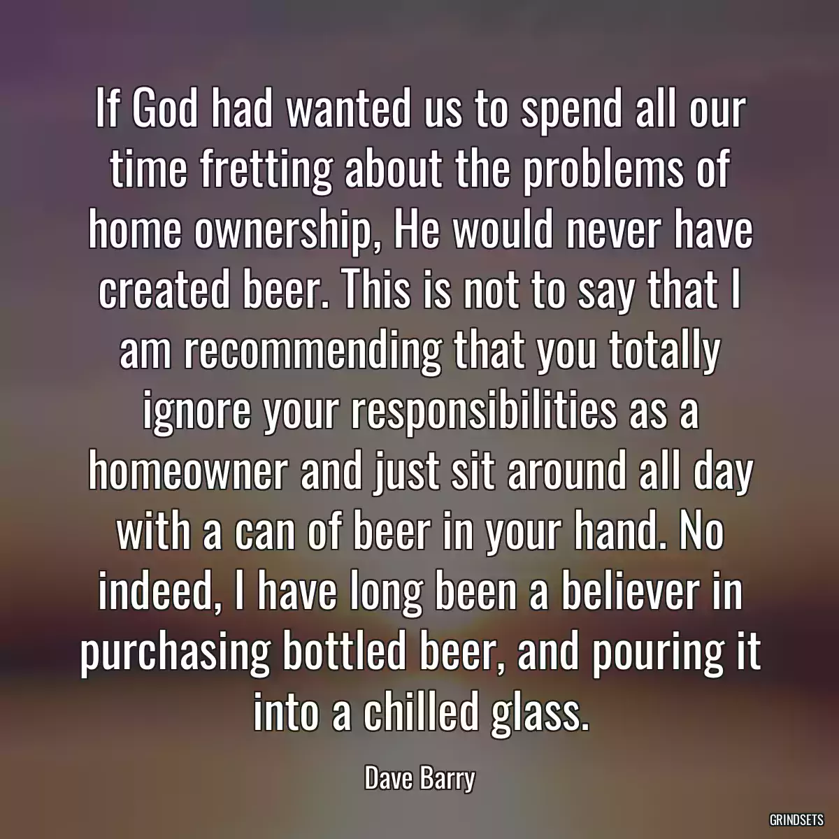 If God had wanted us to spend all our time fretting about the problems of home ownership, He would never have created beer. This is not to say that I am recommending that you totally ignore your responsibilities as a homeowner and just sit around all day with a can of beer in your hand. No indeed, I have long been a believer in purchasing bottled beer, and pouring it into a chilled glass.