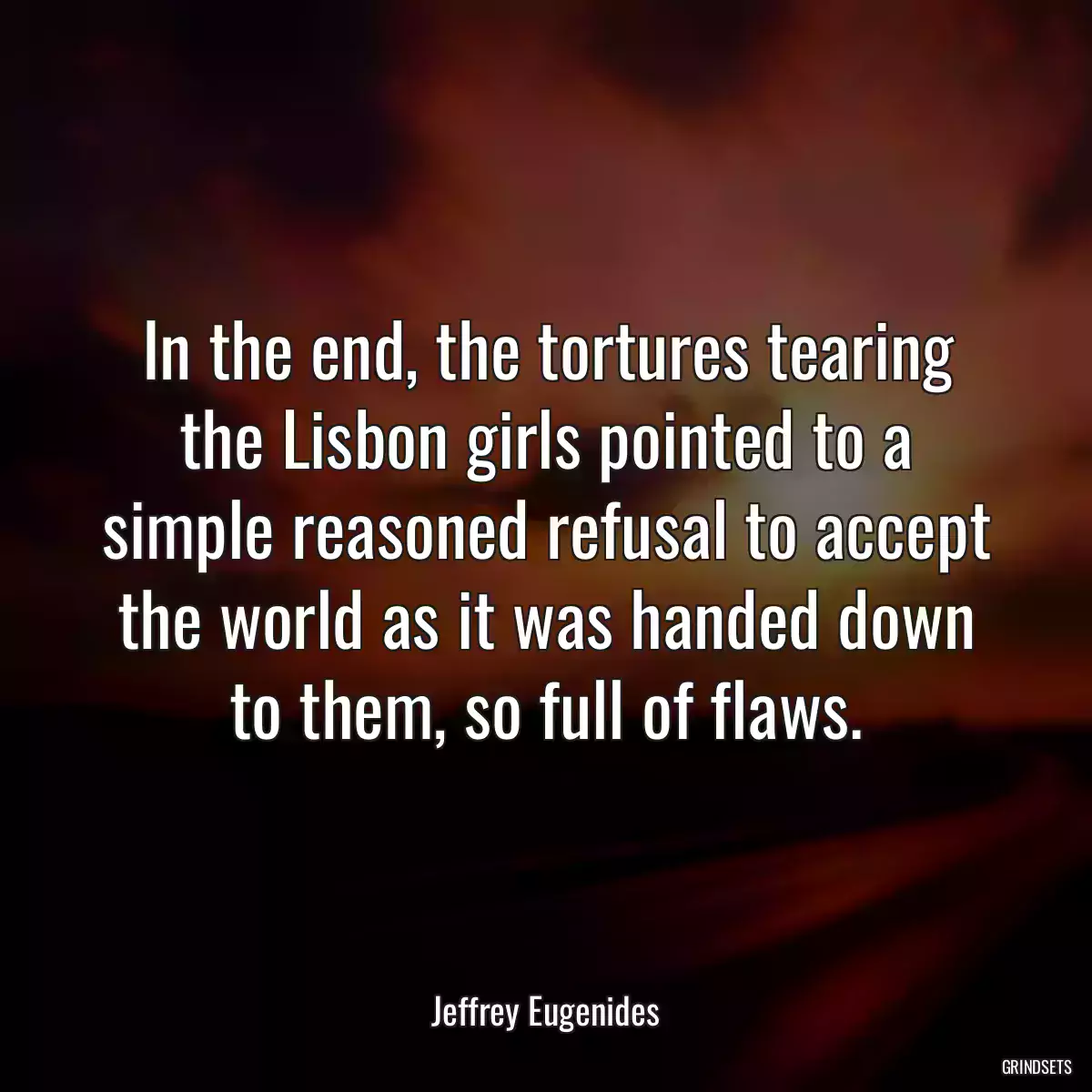 In the end, the tortures tearing the Lisbon girls pointed to a simple reasoned refusal to accept the world as it was handed down to them, so full of flaws.