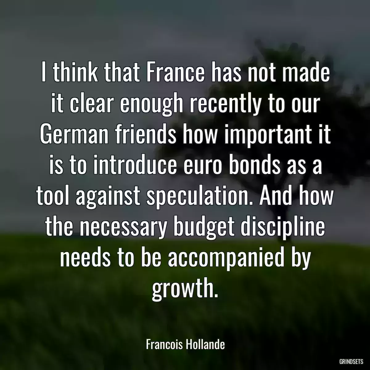 I think that France has not made it clear enough recently to our German friends how important it is to introduce euro bonds as a tool against speculation. And how the necessary budget discipline needs to be accompanied by growth.