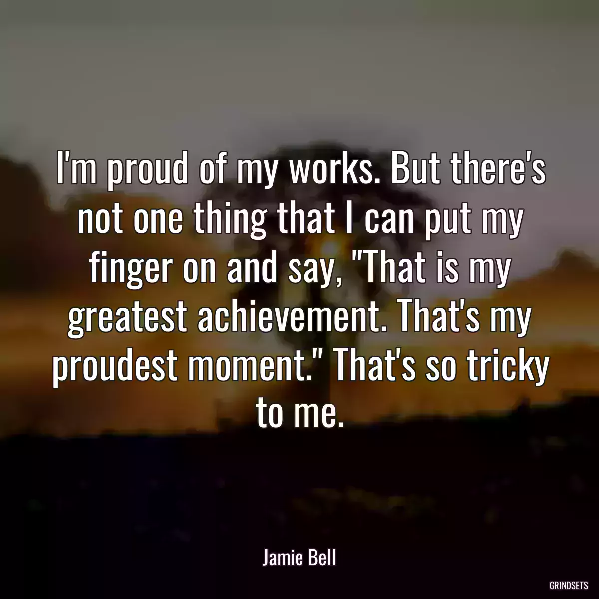 I\'m proud of my works. But there\'s not one thing that I can put my finger on and say, \