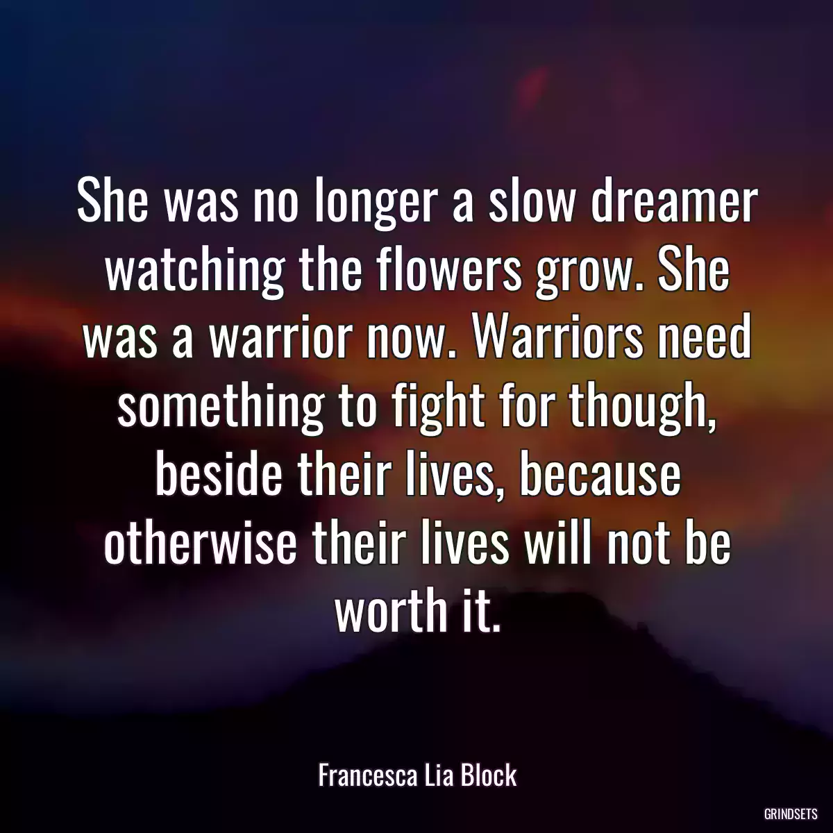 She was no longer a slow dreamer watching the flowers grow. She was a warrior now. Warriors need something to fight for though, beside their lives, because otherwise their lives will not be worth it.