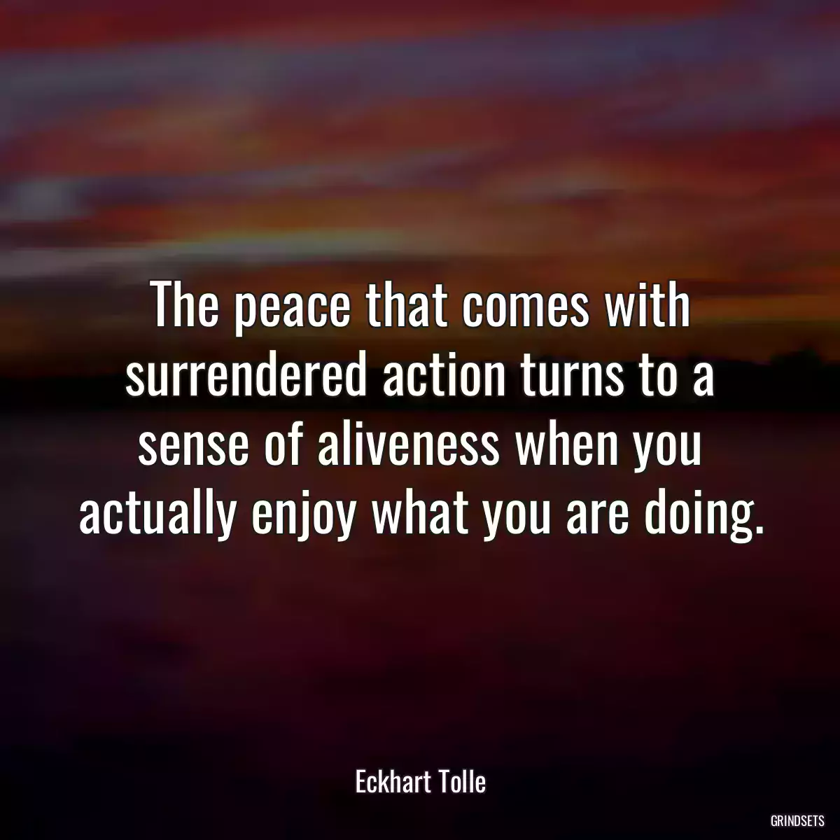 The peace that comes with surrendered action turns to a sense of aliveness when you actually enjoy what you are doing.