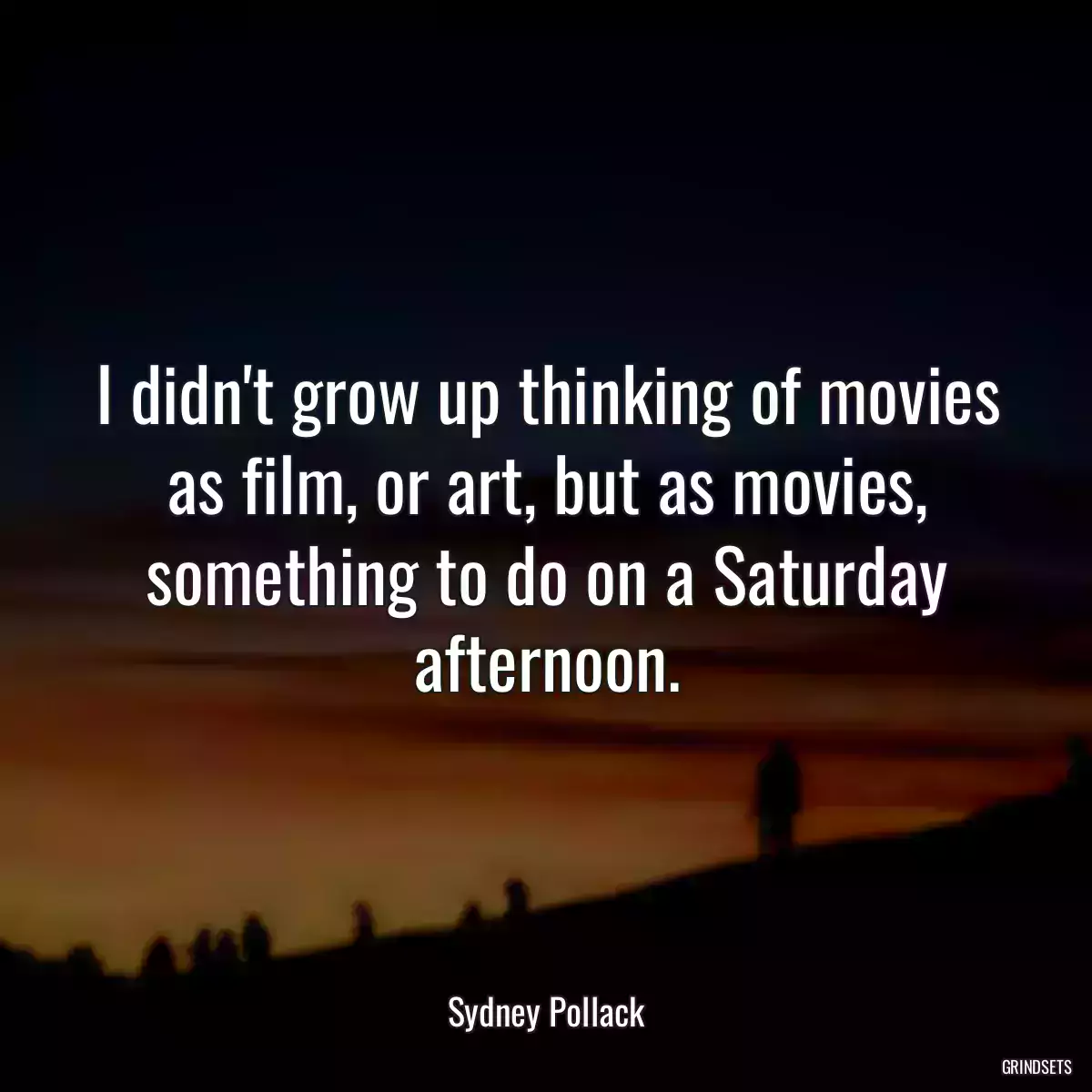 I didn\'t grow up thinking of movies as film, or art, but as movies, something to do on a Saturday afternoon.