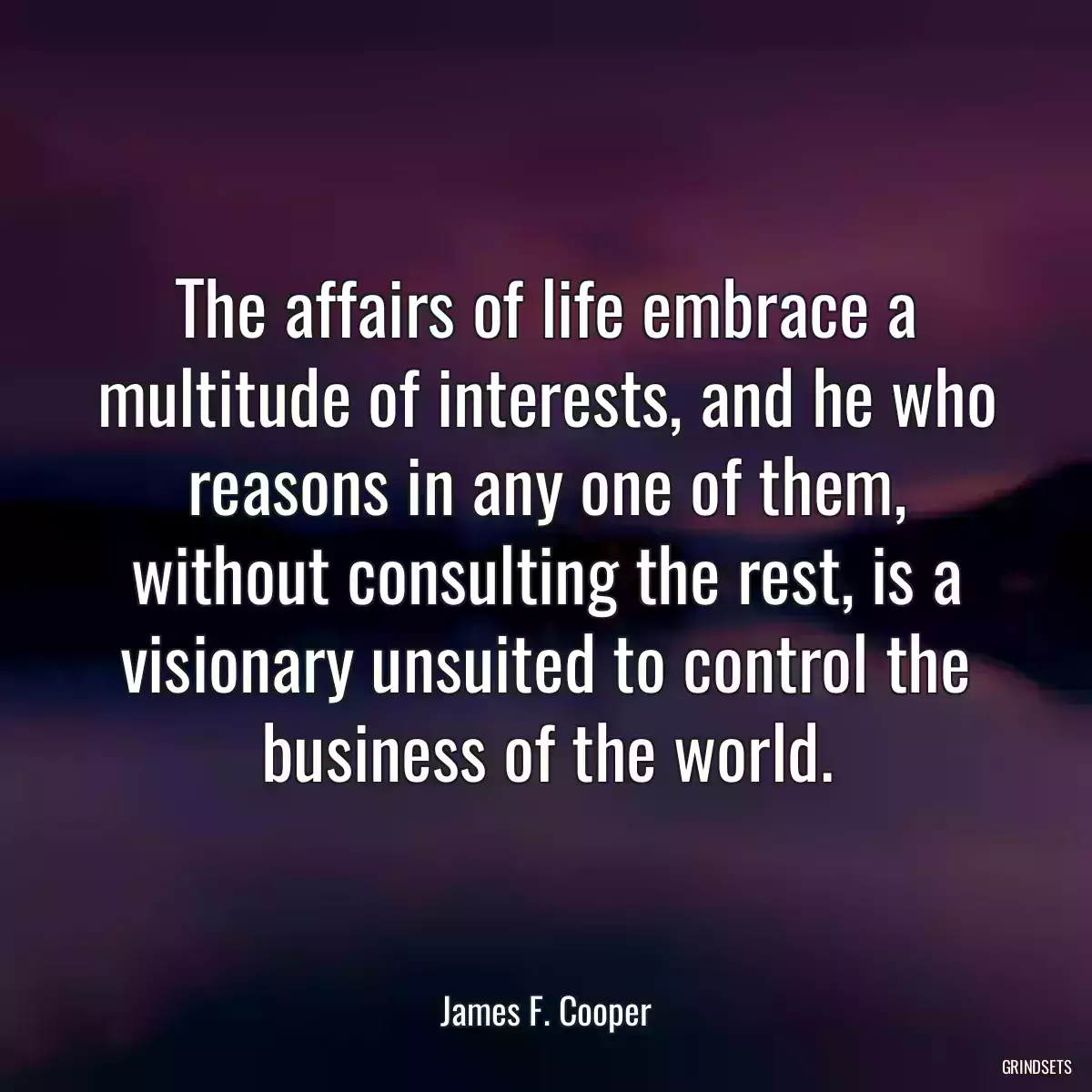 The affairs of life embrace a multitude of interests, and he who reasons in any one of them, without consulting the rest, is a visionary unsuited to control the business of the world.